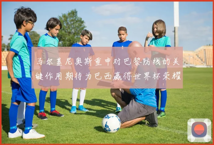马尔基尼奥斯重申对巴黎防线的关键作用期待为巴西赢得世界杯荣耀