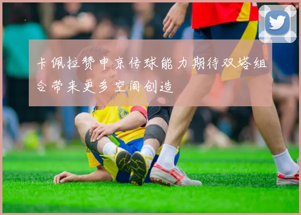 卡佩拉赞申京传球能力期待双塔组合带来更多空间创造