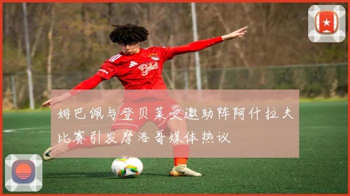 姆巴佩与登贝莱受邀助阵阿什拉夫比赛引发摩洛哥媒体热议