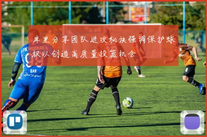 库里分享团队进攻秘诀强调保护球权以创造高质量投篮机会