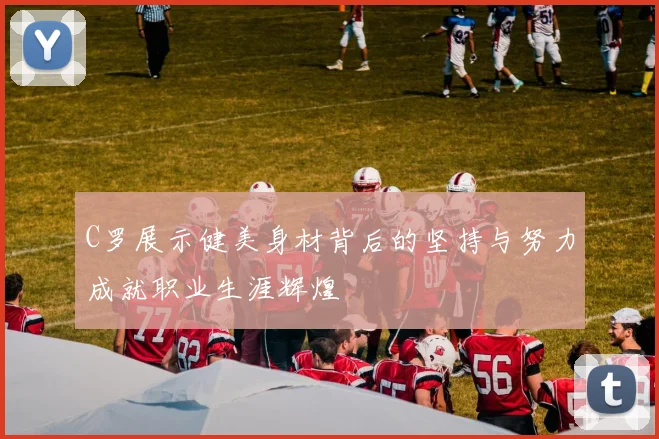 C罗展示健美身材背后的坚持与努力成就职业生涯辉煌