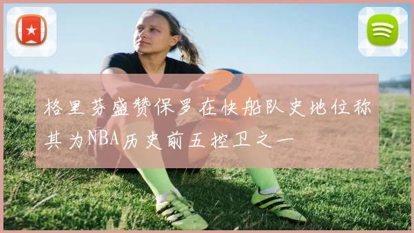 格里芬盛赞保罗在快船队史地位称其为NBA历史前五控卫之一
