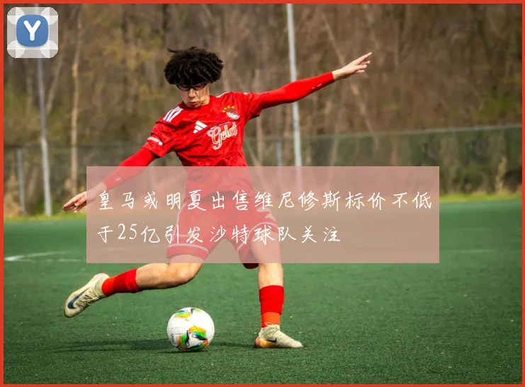 皇马或明夏出售维尼修斯标价不低于25亿引发沙特球队关注