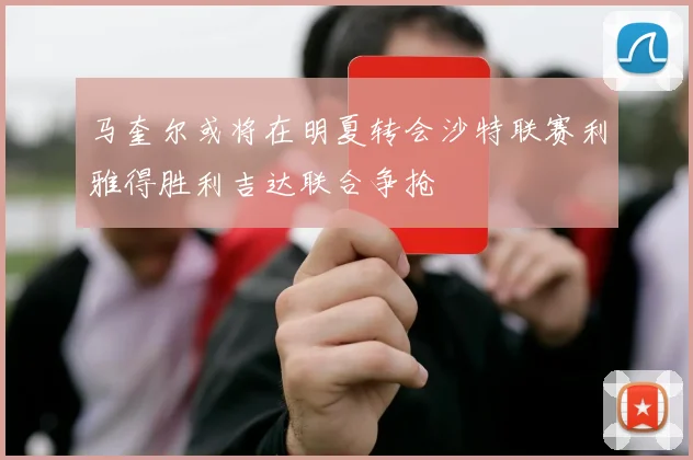 马奎尔或将在明夏转会沙特联赛利雅得胜利吉达联合争抢