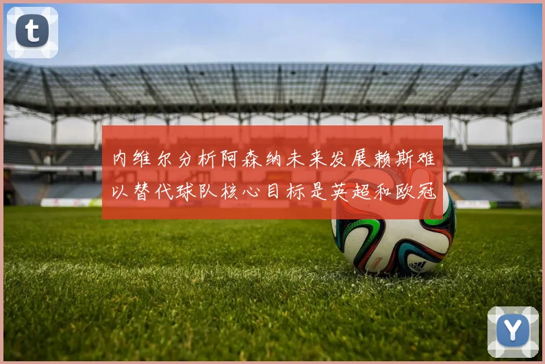 内维尔分析阿森纳未来发展赖斯难以替代球队核心目标是英超和欧冠