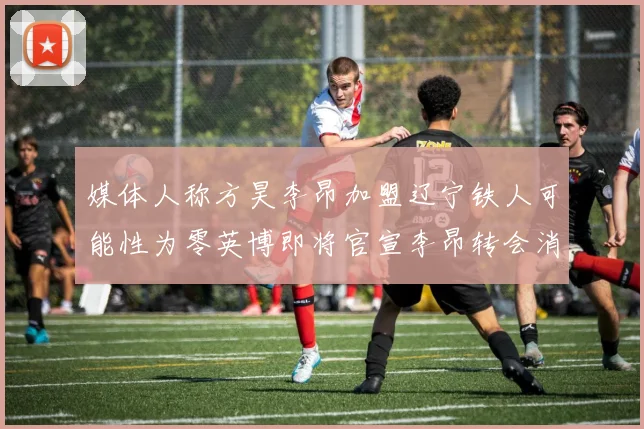 媒体人称方昊李昂加盟辽宁铁人可能性为零英博即将官宣李昂转会消息