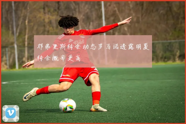 邓弗里斯转会动态罗马诺透露明夏转会概率更高