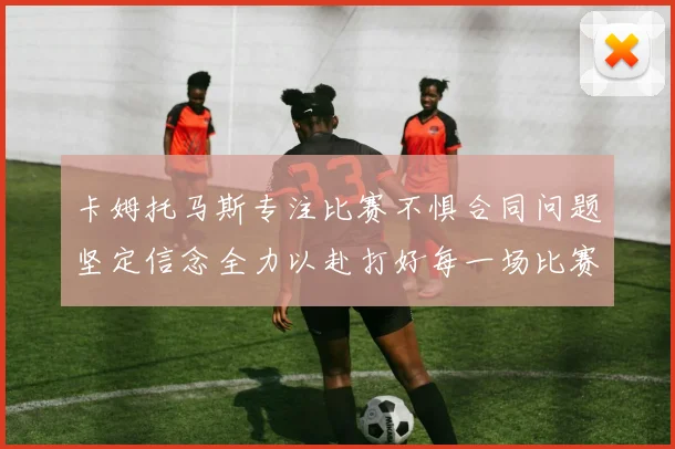 卡姆托马斯专注比赛不惧合同问题坚定信念全力以赴打好每一场比赛