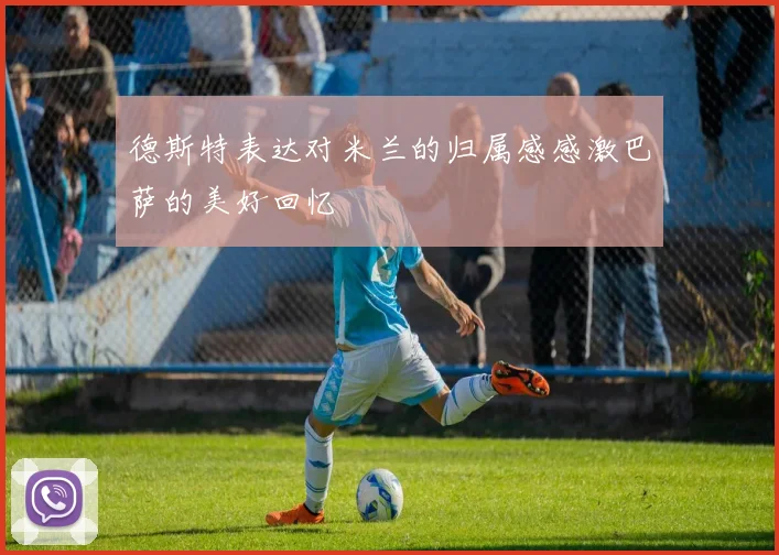 德斯特表达对米兰的归属感感激巴萨的美好回忆