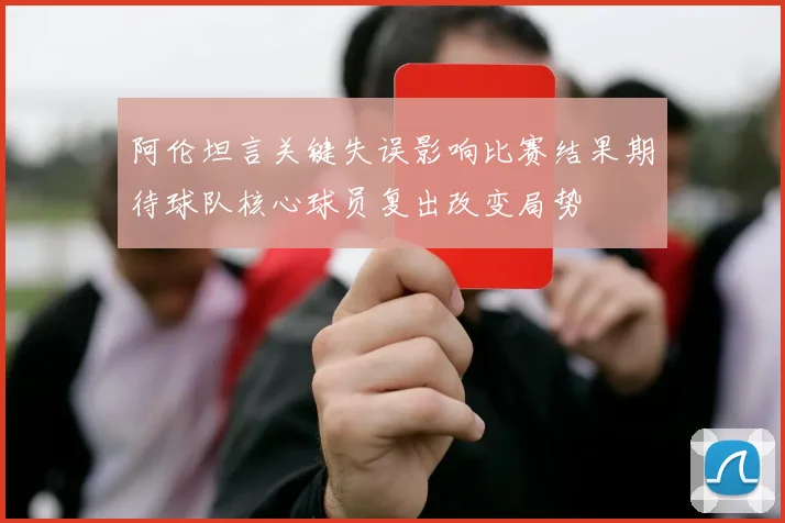 阿伦坦言关键失误影响比赛结果期待球队核心球员复出改变局势