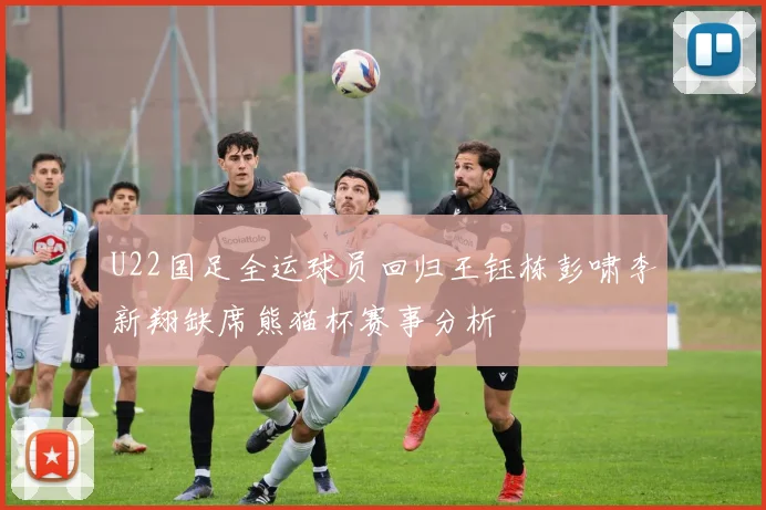 U22国足全运球员回归王钰栋彭啸李新翔缺席熊猫杯赛事分析