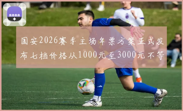 国安2026赛季主场年票方案正式发布七档价格从1000元至3000元不等