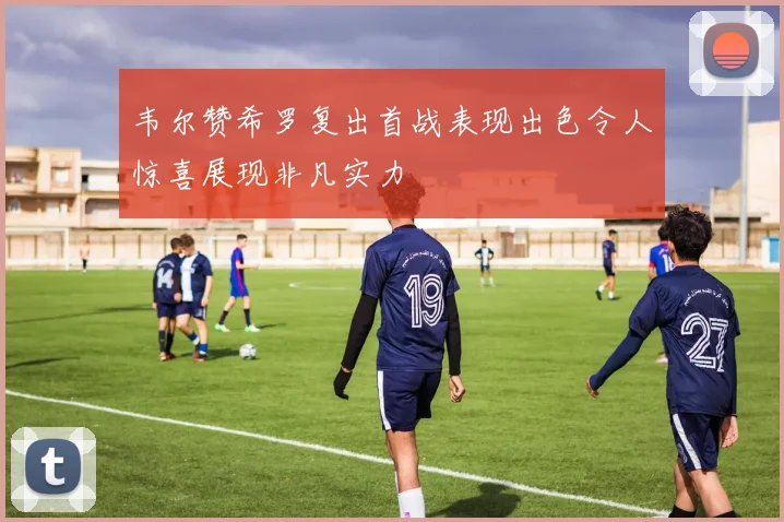 韦尔赞希罗复出首战表现出色令人惊喜展现非凡实力
