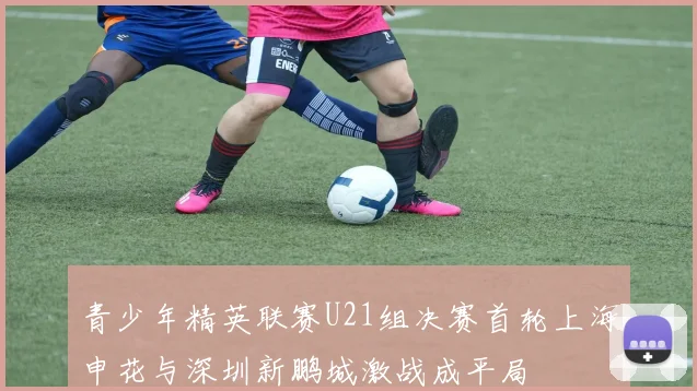 青少年精英联赛U21组决赛首轮上海申花与深圳新鹏城激战成平局