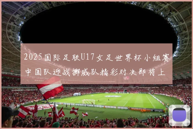 2025国际足联U17女足世界杯小组赛中国队迎战挪威队精彩对决即将上演
