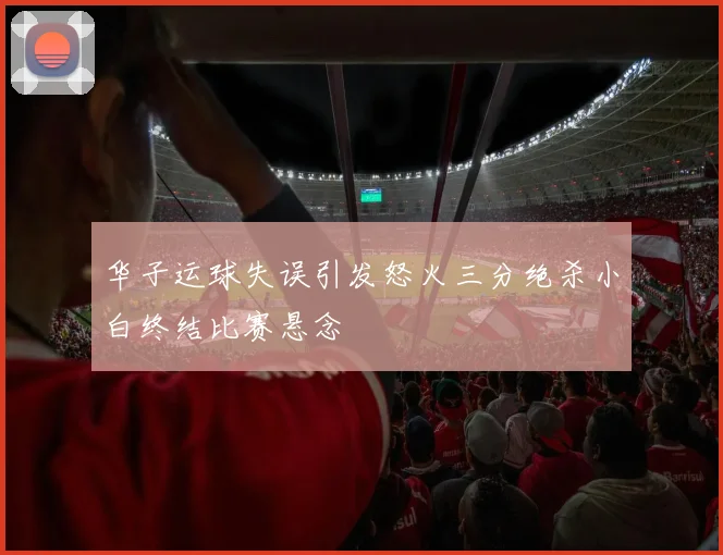 华子运球失误引发怒火三分绝杀小白终结比赛悬念