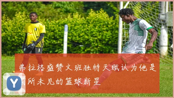 弗拉格盛赞文班独特天赋认为他是前所未见的篮球新星