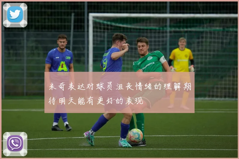 米奇表达对球员沮丧情绪的理解期待明天能有更好的表现