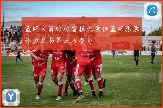 篮网火箭对特雷杨无意但篮网愿意作为交易第三方参与