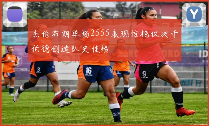 杰伦布朗单场2555表现惊艳仅次于伯德创造队史佳绩